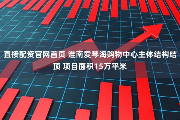 直接配资官网首页 淮南爱琴海购物中心主体结构结顶 项目面积15万平米