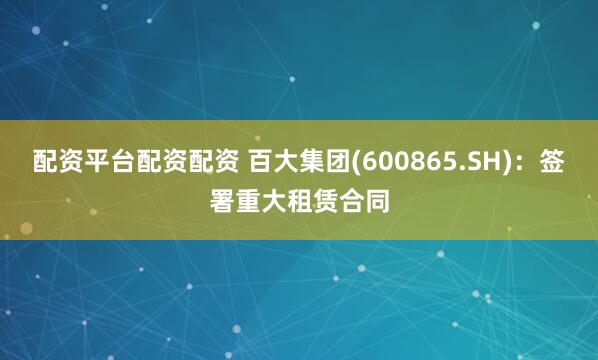 配资平台配资配资 百大集团(600865.SH)：签署重大租赁合同