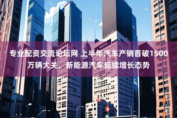 专业配资交流论坛网 上半年汽车产销首破1500万辆大关，新能源汽车延续增长态势