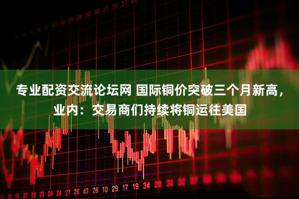 专业配资交流论坛网 国际铜价突破三个月新高，业内：交易商们持续将铜运往美国