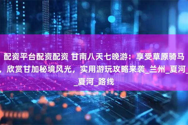 配资平台配资配资 甘南八天七晚游：享受草原骑马乐趣，欣赏甘加秘境风光，实用游玩攻略来袭_兰州_夏河_路线
