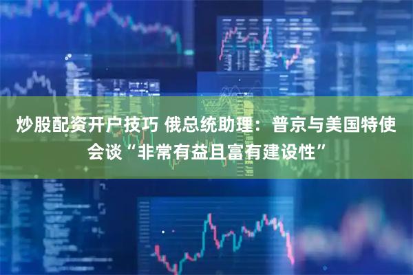 炒股配资开户技巧 俄总统助理：普京与美国特使会谈“非常有益且富有建设性”