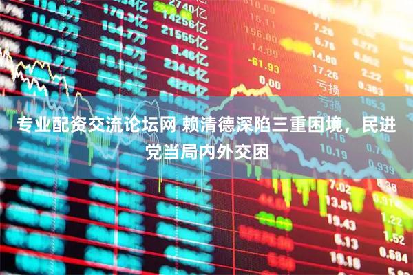 专业配资交流论坛网 赖清德深陷三重困境，民进党当局内外交困