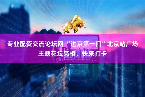 专业配资交流论坛网 “进京第一门”北京站广场主题花坛亮相，快来打卡