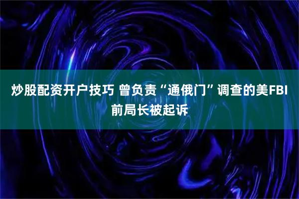 炒股配资开户技巧 曾负责“通俄门”调查的美FBI前局长被起诉