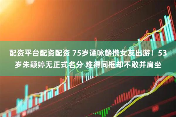配资平台配资配资 75岁谭咏麟携女友出游！53岁朱颖婷无正式名分 难得同框却不敢并肩坐