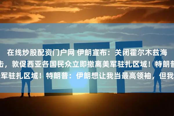 在线炒股配资门户网 伊朗宣布：关闭霍尔木兹海峡，通过者将遭严厉打击，敦促西亚各国民众立即撤离美军驻扎区域！特朗普：伊朗想让我当最高领袖，但我拒绝了