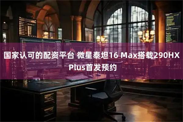国家认可的配资平台 微星泰坦16 Max搭载290HX Plus首发预约