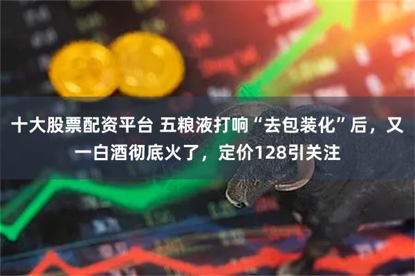 十大股票配资平台 五粮液打响“去包装化”后，又一白酒彻底火了，定价128引关注