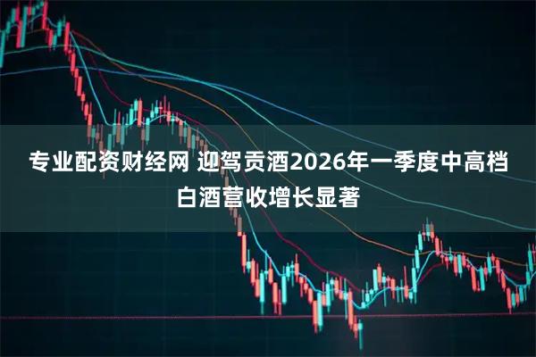 专业配资财经网 迎驾贡酒2026年一季度中高档白酒营收增长显著