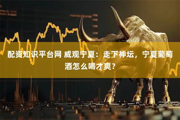 配资知识平台网 威观宁夏：走下神坛，宁夏葡萄酒怎么喝才爽？