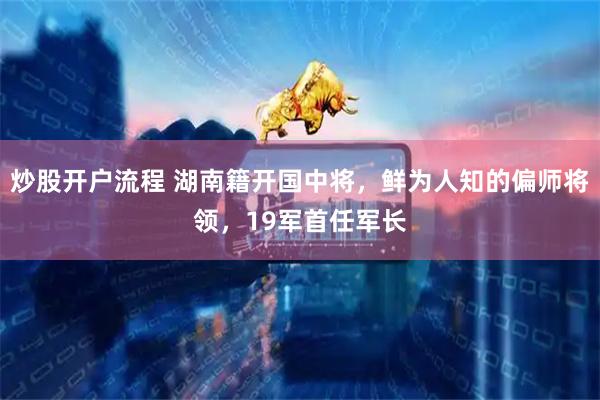 炒股开户流程 湖南籍开国中将，鲜为人知的偏师将领，19军首任军长