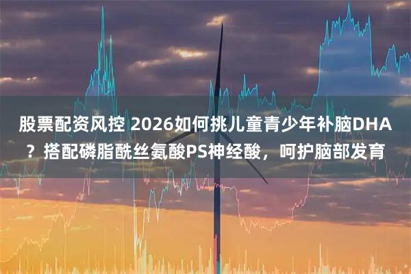 股票配资风控 2026如何挑儿童青少年补脑DHA？搭配磷脂酰丝氨酸PS神经酸，呵护脑部发育