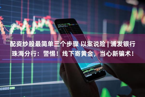 配资炒股最简单三个步骤 以案说险 | 浦发银行珠海分行：警惕！线下寄黄金，当心新骗术！