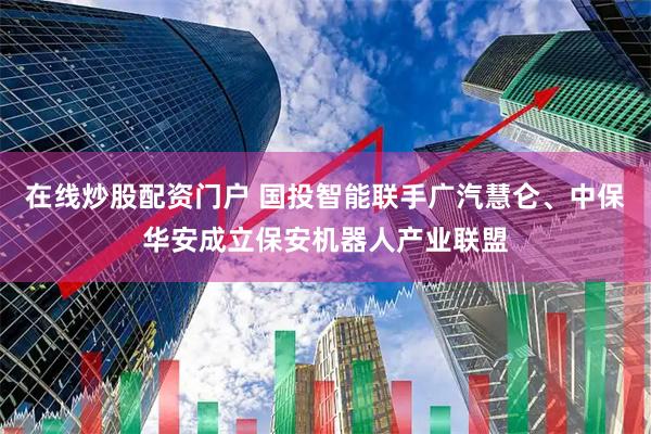 在线炒股配资门户 国投智能联手广汽慧仑、中保华安成立保安机器人产业联盟