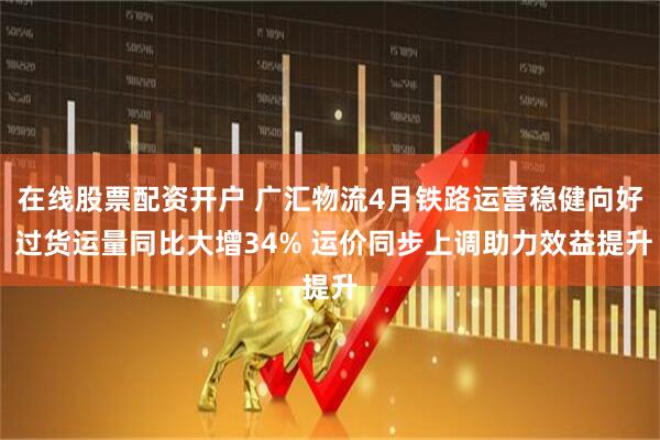 在线股票配资开户 广汇物流4月铁路运营稳健向好 过货运量同比大增34% 运价同步上调助力效益提升